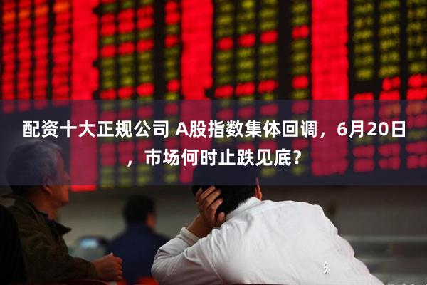 配资十大正规公司 A股指数集体回调，6月20日，市场何时止跌见底？