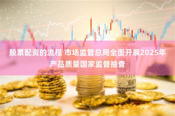 股票配资的流程 市场监管总局全面开展2025年产品质量国家监督抽查