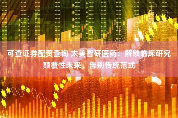 可查证券配资查询 太美智研医药：解锁临床研究颠覆性未来，告别传统范式