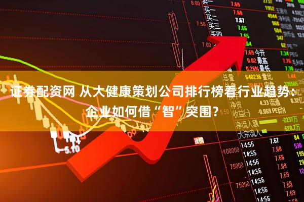 证劵配资网 从大健康策划公司排行榜看行业趋势：企业如何借“智”突围？