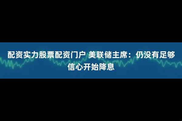 配资实力股票配资门户 美联储主席：仍没有足够信心开始降息