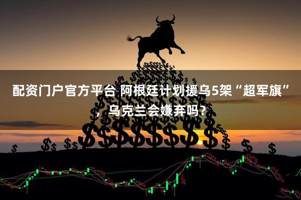 配资门户官方平台 阿根廷计划援乌5架“超军旗”，乌克兰会嫌弃吗？