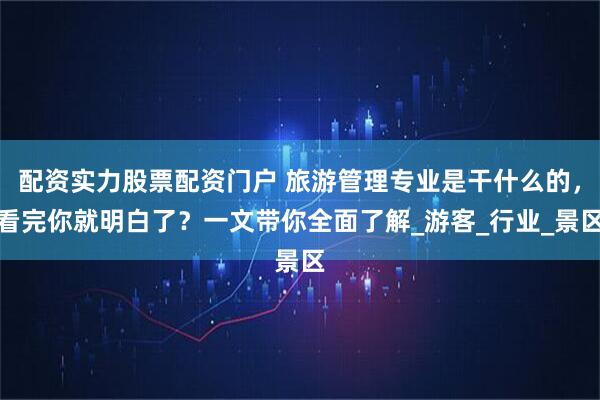 配资实力股票配资门户 旅游管理专业是干什么的，看完你就明白了？一文带你全面了解_游客_行业_景区