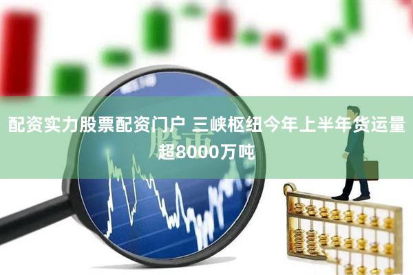 配资实力股票配资门户 三峡枢纽今年上半年货运量超8000万吨