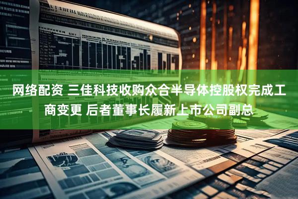 网络配资 三佳科技收购众合半导体控股权完成工商变更 后者董事长履新上市公司副总