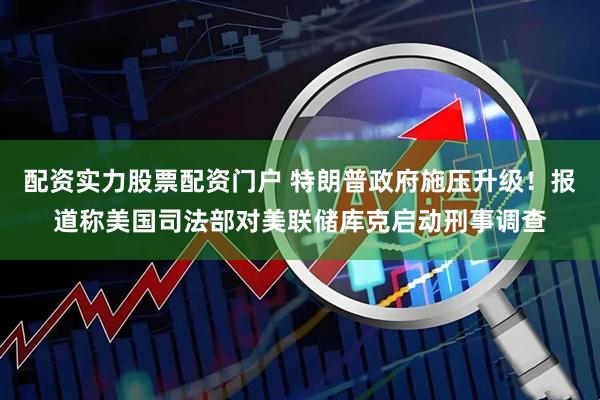 配资实力股票配资门户 特朗普政府施压升级！报道称美国司法部对美联储库克启动刑事调查