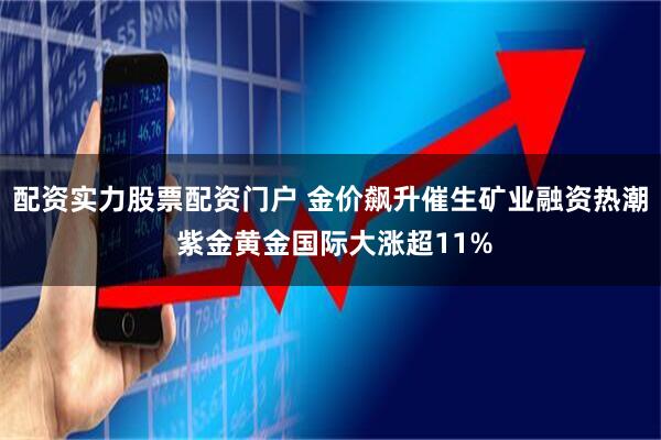 配资实力股票配资门户 金价飙升催生矿业融资热潮 紫金黄金国际大涨超11%
