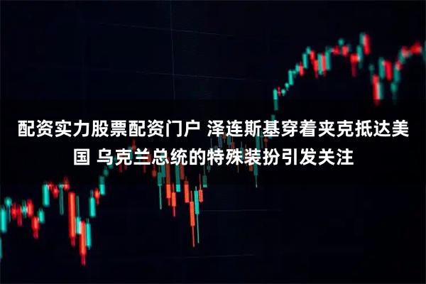 配资实力股票配资门户 泽连斯基穿着夹克抵达美国 乌克兰总统的特殊装扮引发关注