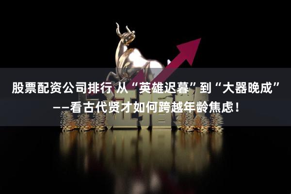 股票配资公司排行 从“英雄迟暮”到“大器晚成”——看古代贤才如何跨越年龄焦虑！