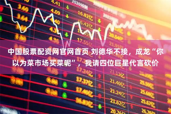 中国股票配资网官网首页 刘德华不接，成龙“你以为菜市场买菜呢”，我请四位巨星代言砍价