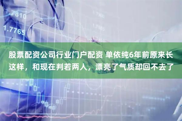 股票配资公司行业门户配资 单依纯6年前原来长这样，和现在判若两人，漂亮了气质却回不去了