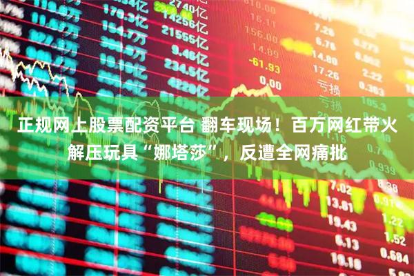 正规网上股票配资平台 翻车现场！百万网红带火解压玩具“娜塔莎”，反遭全网痛批