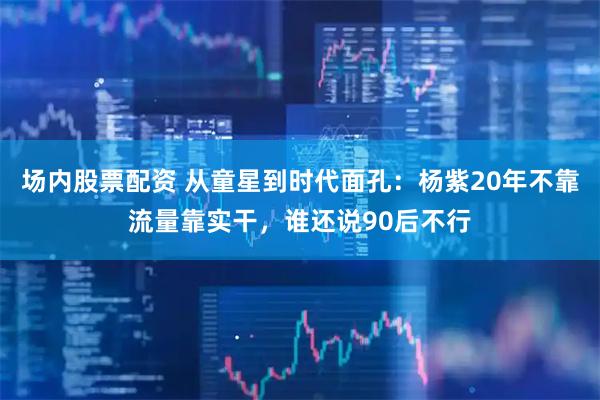 场内股票配资 从童星到时代面孔：杨紫20年不靠流量靠实干，谁还说90后不行