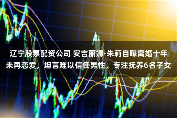 辽宁股票配资公司 安吉丽娜·朱莉自曝离婚十年未再恋爱，坦言难以信任男性，专注抚养6名子女